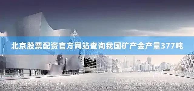 北京股票配资官方网站查询我国矿产金产量377吨