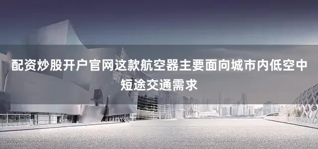配资炒股开户官网这款航空器主要面向城市内低空中短途交通需求