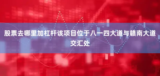 股票去哪里加杠杆该项目位于八一四大道与赣南大道交汇处