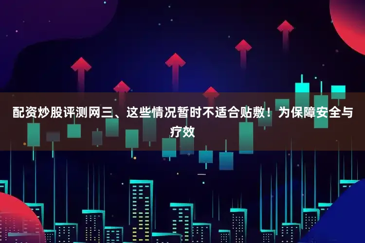 配资炒股评测网三、这些情况暂时不适合贴敷！为保障安全与疗效