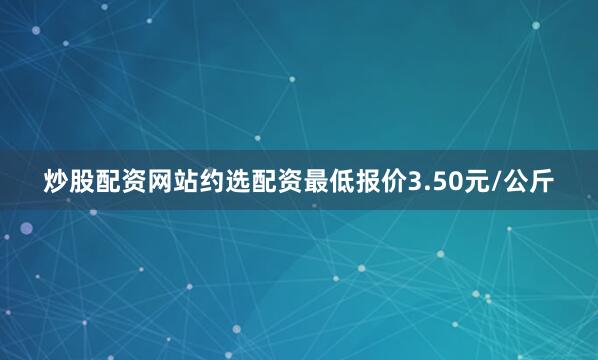 炒股配资网站约选配资最低报价3.50元/公斤