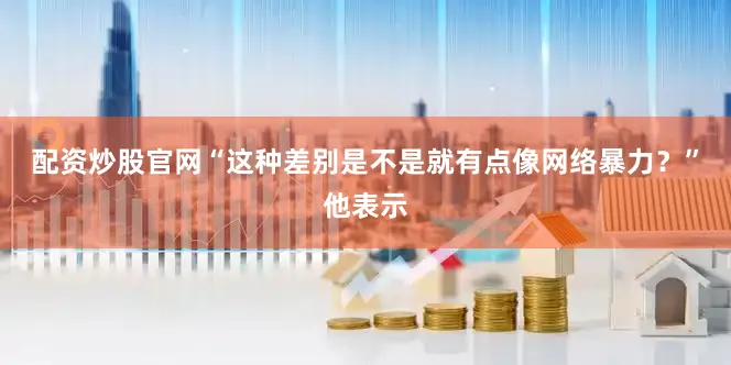 配资炒股官网“这种差别是不是就有点像网络暴力？”他表示