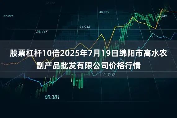 股票杠杆10倍2025年7月19日绵阳市高水农副产品批发有限公司价格行情