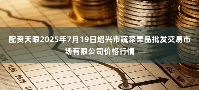 配资天眼2025年7月19日绍兴市蔬菜果品批发交易市场有限公司价格行情