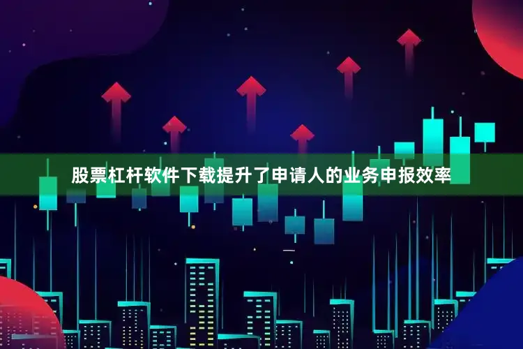 股票杠杆软件下载提升了申请人的业务申报效率
