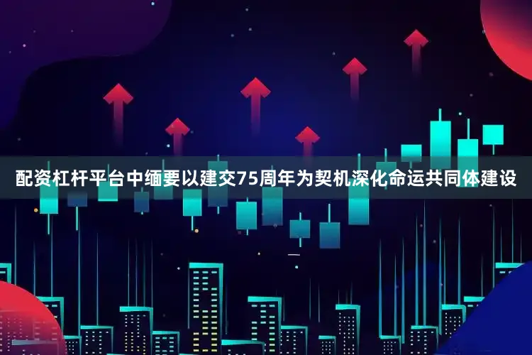 配资杠杆平台中缅要以建交75周年为契机深化命运共同体建设